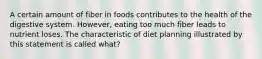 A certain amount of fiber in foods contributes to the health of the digestive system. However, eating too much fiber leads to nutrient loses. The characteristic of diet planning illustrated by this statement is called what?