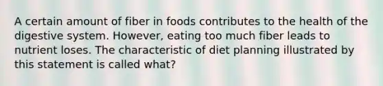 A certain amount of fiber in foods contributes to the health of the digestive system. However, eating too much fiber leads to nutrient loses. The characteristic of diet planning illustrated by this statement is called what?