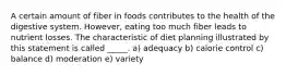 A certain amount of fiber in foods contributes to the health of the digestive system. However, eating too much fiber leads to nutrient losses. The characteristic of diet planning illustrated by this statement is called _____. a) adequacy b) calorie control c) balance d) moderation e) variety