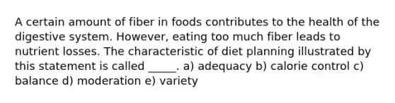 A certain amount of fiber in foods contributes to the health of the digestive system. However, eating too much fiber leads to nutrient losses. The characteristic of diet planning illustrated by this statement is called _____. a) adequacy b) calorie control c) balance d) moderation e) variety