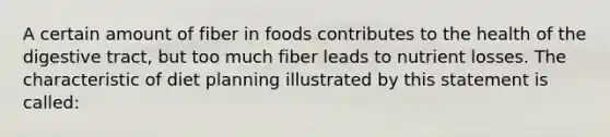 A certain amount of fiber in foods contributes to the health of the digestive tract, but too much fiber leads to nutrient losses. The characteristic of diet planning illustrated by this statement is called: