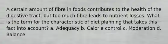 A certain amount of fibre in foods contributes to the health of the digestive tract, but too much fibre leads to nutrient losses. What is the term for the characteristic of diet planning that takes this fact into account? a. Adequacy b. Calorie control c. Moderation d. Balance