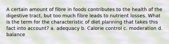 A certain amount of fibre in foods contributes to the health of the digestive tract, but too much fibre leads to nutrient losses. What is the term for the characteristic of diet planning that takes this fact into account? a. adequacy b. Calorie control c. moderation d. balance