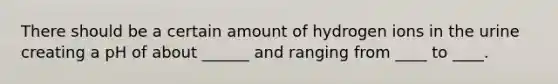 There should be a certain amount of hydrogen ions in the urine creating a pH of about ______ and ranging from ____ to ____.