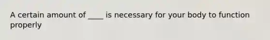 A certain amount of ____ is necessary for your body to function properly