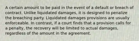 A certain amount to be paid in the event of a default or breach of contract. Unlike liquidated damages, it is designed to penalize the breaching party. Liquidated damages provisions are usually enforceable. In contrast, if a court finds that a provision calls for a penalty, the recovery will be limited to actual damages, regardless of the amount in the agreement.