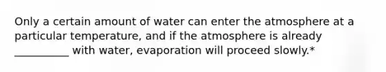 Only a certain amount of water can enter the atmosphere at a particular temperature, and if the atmosphere is already __________ with water, evaporation will proceed slowly.*