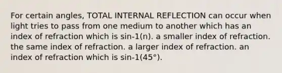 For certain angles, TOTAL INTERNAL REFLECTION can occur when light tries to pass from one medium to another which has an index of refraction which is sin-1(n). a smaller index of refraction. the same index of refraction. a larger index of refraction. an index of refraction which is sin-1(45°).