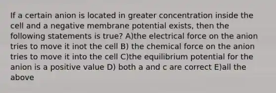 If a certain anion is located in greater concentration inside the cell and a negative membrane potential exists, then the following statements is true? A)the electrical force on the anion tries to move it inot the cell B) the chemical force on the anion tries to move it into the cell C)the equilibrium potential for the anion is a positive value D) both a and c are correct E)all the above