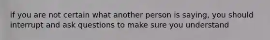 if you are not certain what another person is saying, you should interrupt and ask questions to make sure you understand