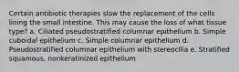 Certain antibiotic therapies slow the replacement of the cells lining the small intestine. This may cause the loss of what tissue type? a. Ciliated pseudostratified columnar epithelium b. Simple cuboidal epithelium c. Simple columnar epithelium d. Pseudostratified columnar epithelium with stereocilia e. Stratified squamous, nonkeratinized epithelium