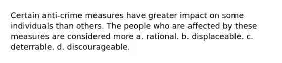 Certain anti-crime measures have greater impact on some individuals than others. The people who are affected by these measures are considered more​ a. rational. b. displaceable. c. deterrable. d. discourageable.
