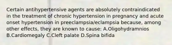 Certain antihypertensive agents are absolutely contraindicated in the treatment of chronic hypertension in pregnancy and acute onset hypertension in preeclampsia/eclampsia because, among other effects, they are known to cause: A.Oligohydramnios B.Cardiomegaly C.Cleft palate D.Spina bifida