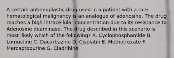 A certain antineoplastic drug used in a patient with a rare hematological malignancy is an analogue of adenosine. The drug reaches a high intracellular concentration due to its resistance to Adenosine deaminase. The drug described in this scenario is most likely which of the following? A. Cyclophosphamide B. Lomustine C. Dacarbazine D. Cisplatin E. Methotrexate F. Mercaptopurine G. Cladribine