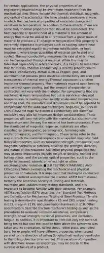 For certain applications, the physical properties of an engineering material may be even more important than the mechanical ones.These include the thermal, electrical, magnetic, and optical characteristics. We have already seen several ways in which the mechanical properties of materials change with variations in temperature. In addition to these effects, there are some truly thermal properties that should be considered. The heat capacity or specific heat of a material is the amount of energy that must be added to or removed from a given mass of material to produce a 1° change in temperature.This property is extremely important in processes such as casting, where heat must be extracted rapidly to promote solidification, or heat treatment, where large quantities of material are heated and cooled. Thermal conductivity measures the rate at which heat can be transported through a material. While this may be tabulated separately in reference texts, it is helpful to remember that for metals, thermal conductivity is directly proportional to electrical conductivity. Metals such as copper, gold, and aluminum that possess good electrical conductivity are also good transporters of thermal energy.Thermal expansion is another important thermal property. Most materials expand upon heating and contract upon cooling, but the amount of expansion or contraction will vary with the material. For components that are machined at room temperature but put in service at elevated temperatures, or castings that solidify at elevated temperatures and then cool, the manufactured dimensions must be adjusted to compensate for the subsequent changes. dega-c02_028-055-hr 1/9/07 3:22 PM Page 52 Electrical conductivity and electrical resistivity may also be important design considerations. These properties will vary not only with the material but also with the temperature and the way the material has been processed. From the standpoint of magnetic response, materials are often classified as diamagnetic, paramagnetic, ferromagnetic, antiferromagnetic, and ferrimagnetic. These terms refer to the way in which the material responds to an applied magnetic field. Material properties, such as saturation strength, remanence, and magnetic hardness or softness, describe the strength, duration, and nature of this response. Still other physical properties that may assume importance include weight or density, melting and boiling points, and the various optical properties, such as the ability to transmit, absorb, or reflect light or other electromagnetic radiation. ■ 2.8 TESTING STANDARDS AND CONCERNS When evaluating the mechanical and physical properties of materials, it is important that testing be conducted in a standardized and reproducible manner. ASTM International, formerly the American Society of Testing and Materials, maintains and updates many testing standards, and it is important to become familiar with their contents. For example, ASTM specification E370 describes the "Standard Test Methods and Definitions for Mechanical Testing of Steel Products."Tensile testing is described in specifications E8 and E83, impact testing in E23, creep in E139, and penetration hardness in E10. Other specifications describe fracture mechanics testing as well as the procedures to evaluate corrosion resistance, compressive strength, shear strength, torsional properties, and corrosion-fatigue. In addition, it is important to note not only the material being tested but also the location from which the specimen was taken and its orientation. Rolled sheet, rolled plate, and rolled bars, for example, will have different properties when tested parallel to the direction of rolling (longitudinal) and perpendicular to the rolling direction (transverse). This variation of properties with direction, known as anisotropy, may be crucial to the success or failure of a product.