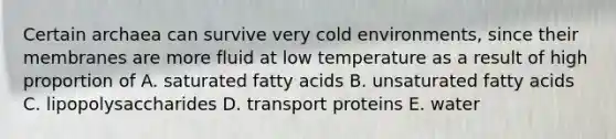 Certain archaea can survive very cold environments, since their membranes are more fluid at low temperature as a result of high proportion of A. saturated fatty acids B. unsaturated fatty acids C. lipopolysaccharides D. transport proteins E. water