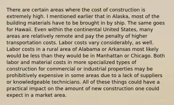 There are certain areas where the cost of construction is extremely high. I mentioned earlier that in Alaska, most of the building materials have to be brought in by ship. The same goes for Hawaii. Even within the continental United States, many areas are relatively remote and pay the penalty of higher transportation costs. Labor costs vary considerably, as well. Labor costs in a rural area of Alabama or Arkansas most likely would be <a href='https://www.questionai.com/knowledge/k7BtlYpAMX-less-than' class='anchor-knowledge'>less than</a> they would be in Manhattan or Chicago. Both labor and material costs in more specialized types of construction for commercial or industrial properties may be prohibitively expensive in some areas due to a lack of suppliers or knowledgeable technicians. All of these things could have a practical impact on the amount of new construction one could expect in a market area.