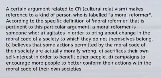 A certain argument related to CR (cultural relativism) makes reference to a kind of person who is labelled "a moral reformer". According to the specific definition of 'moral reformer' that is pertinent to this particular argument, a moral reformer is someone who: a) agitates in order to bring about change in the moral code of a society to which they do not themselves belong. b) believes that some actions permitted by the moral code of their society are actually morally wrong. c) sacrifices their own self-interest in order to benefit other people. d) campaigns to encourage more people to better conform their actions with the moral code of their own societies.