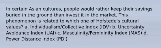 In certain Asian cultures, people would rather keep their savings buried in the ground than invest it in the market. This phenomenon is related to which one of Hofstede's cultural values? a. Individualism/Collective Index (IDV) b. Uncertainty Avoidance Index (UAI) c. Masculinity/Femininity Index (MAS) d. Power Distance Index (PDI)