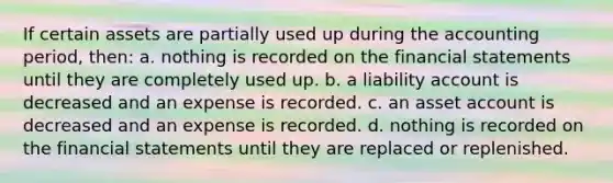 If certain assets are partially used up during the accounting period, then: a. nothing is recorded on the financial statements until they are completely used up. b. a liability account is decreased and an expense is recorded. c. an asset account is decreased and an expense is recorded. d. nothing is recorded on the financial statements until they are replaced or replenished.