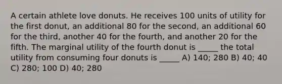 A certain athlete love donuts. He receives 100 units of utility for the first donut, an additional 80 for the second, an additional 60 for the third, another 40 for the fourth, and another 20 for the fifth. The marginal utility of the fourth donut is _____ the total utility from consuming four donuts is _____ A) 140; 280 B) 40; 40 C) 280; 100 D) 40; 280