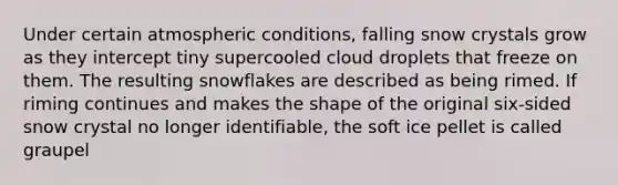 Under certain atmospheric conditions, falling snow crystals grow as they intercept tiny supercooled cloud droplets that freeze on them. The resulting snowflakes are described as being rimed. If riming continues and makes the shape of the original six-sided snow crystal no longer identifiable, the soft ice pellet is called graupel