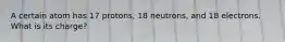 A certain atom has 17 protons, 18 neutrons, and 18 electrons. What is its charge?