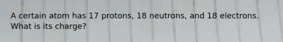 A certain atom has 17 protons, 18 neutrons, and 18 electrons. What is its charge?