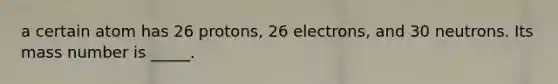 a certain atom has 26 protons, 26 electrons, and 30 neutrons. Its mass number is _____.