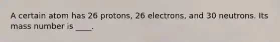 A certain atom has 26 protons, 26 electrons, and 30 neutrons. Its mass number is ____.