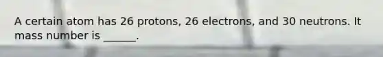 A certain atom has 26 protons, 26 electrons, and 30 neutrons. It mass number is ______.