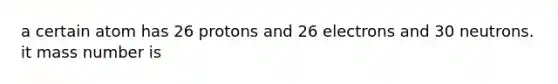 a certain atom has 26 protons and 26 electrons and 30 neutrons. it mass number is