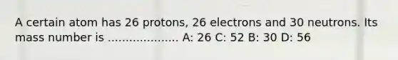 A certain atom has 26 protons, 26 electrons and 30 neutrons. Its mass number is .................... A: 26 C: 52 B: 30 D: 56