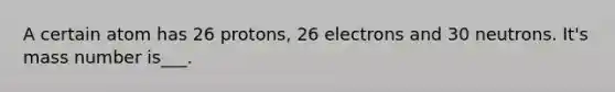 A certain atom has 26 protons, 26 electrons and 30 neutrons. It's mass number is___.