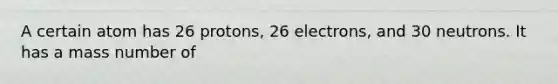 A certain atom has 26 protons, 26 electrons, and 30 neutrons. It has a mass number of