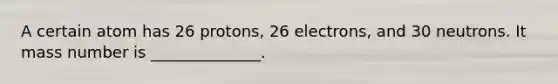 A certain atom has 26 protons, 26 electrons, and 30 neutrons. It mass number is ______________.