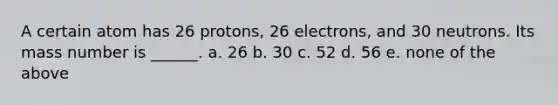 A certain atom has 26 protons, 26 electrons, and 30 neutrons. Its mass number is ______. a. 26 b. 30 c. 52 d. 56 e. none of the above