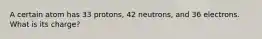 A certain atom has 33 protons, 42 neutrons, and 36 electrons. What is its charge?