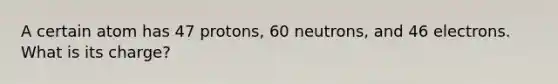 A certain atom has 47 protons, 60 neutrons, and 46 electrons. What is its charge?