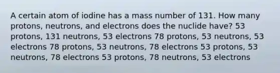 A certain atom of iodine has a mass number of 131. How many protons, neutrons, and electrons does the nuclide have? 53 protons, 131 neutrons, 53 electrons 78 protons, 53 neutrons, 53 electrons 78 protons, 53 neutrons, 78 electrons 53 protons, 53 neutrons, 78 electrons 53 protons, 78 neutrons, 53 electrons