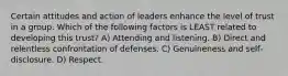 Certain attitudes and action of leaders enhance the level of trust in a group. Which of the following factors is LEAST related to developing this trust? A) Attending and listening. B) Direct and relentless confrontation of defenses. C) Genuineness and self-disclosure. D) Respect.