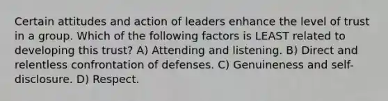 Certain attitudes and action of leaders enhance the level of trust in a group. Which of the following factors is LEAST related to developing this trust? A) Attending and listening. B) Direct and relentless confrontation of defenses. C) Genuineness and self-disclosure. D) Respect.