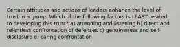 Certain attitudes and actions of leaders enhance the level of trust in a group. Which of the following factors is LEAST related to developing this trust? a) attending and listening b) direct and relentless confrontation of defenses c) genuineness and self-disclosure d) caring confrontation