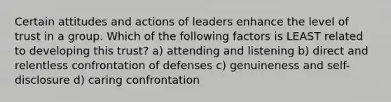 Certain attitudes and actions of leaders enhance the level of trust in a group. Which of the following factors is LEAST related to developing this trust? a) attending and listening b) direct and relentless confrontation of defenses c) genuineness and self-disclosure d) caring confrontation