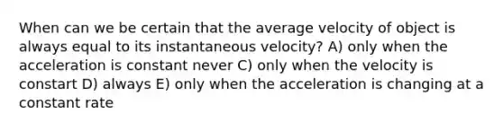 When can we be certain that the average velocity of object is always equal to its instantaneous velocity? A) only when the acceleration is constant never C) only when the velocity is constart D) always E) only when the acceleration is changing at a constant rate