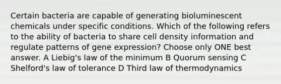 Certain bacteria are capable of generating bioluminescent chemicals under specific conditions. Which of the following refers to the ability of bacteria to share cell density information and regulate patterns of gene expression? Choose only ONE best answer. A Liebig's law of the minimum B Quorum sensing C Shelford's law of tolerance D Third law of thermodynamics