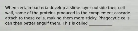 When certain bacteria develop a slime layer outside their cell wall, some of the proteins produced in the complement cascade attach to these cells, making them more sticky. Phagocytic cells can then better engulf them. This is called ____________