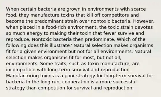 When certain bacteria are grown in environments with scarce food, they manufacture toxins that kill off competitors and become the predominant strain over nontoxic bacteria. However, when placed in a food-rich environment, the toxic strain devotes so much energy to making their toxin that fewer survive and reproduce. Nontoxic bacteria then predominate. Which of the following does this illustrate? Natural selection makes organisms fit for a given environment but not for all environments. Natural selection makes organisms fit for most, but not all, environments. Some traits, such as toxin manufacture, are incompatible with long-term survival and reproduction. Manufacturing toxins is a poor strategy for long-term survival for bacteria In the long run, cooperation is a more successful strategy than competition for survival and reproduction.