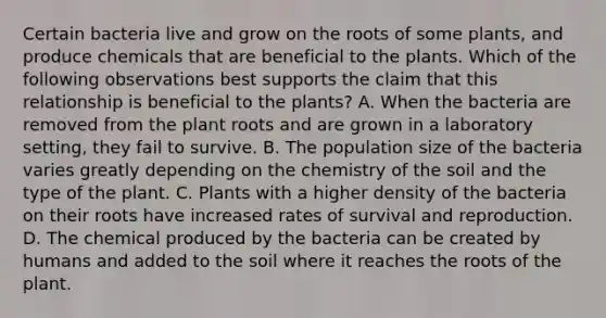 Certain bacteria live and grow on the roots of some plants, and produce chemicals that are beneficial to the plants. Which of the following observations best supports the claim that this relationship is beneficial to the plants? A. When the bacteria are removed from the plant roots and are grown in a laboratory setting, they fail to survive. B. The population size of the bacteria varies greatly depending on the chemistry of the soil and the type of the plant. C. Plants with a higher density of the bacteria on their roots have increased rates of survival and reproduction. D. The chemical produced by the bacteria can be created by humans and added to the soil where it reaches the roots of the plant.