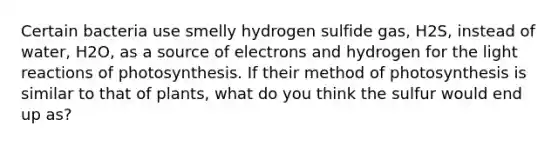 Certain bacteria use smelly hydrogen sulfide gas, H2S, instead of water, H2O, as a source of electrons and hydrogen for the light reactions of photosynthesis. If their method of photosynthesis is similar to that of plants, what do you think the sulfur would end up as?